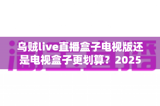 乌贼live直播盒子电视版还是电视盒子更划算?2025家庭大屏观影省钱选购全指南 乌贼live直播盒子电视版还是电视盒子更划算?2025家庭大屏观影省钱选购全指南