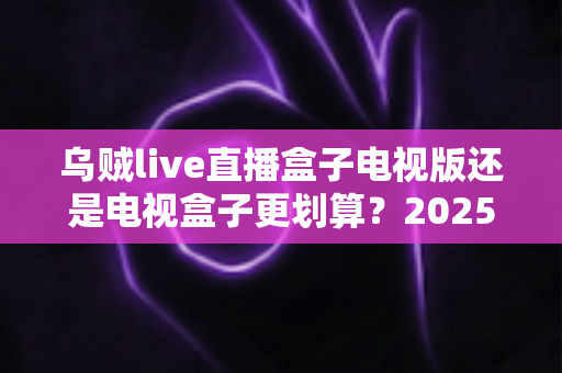 乌贼live直播盒子电视版还是电视盒子更划算?2025家庭大屏观影省钱选购全指南 乌贼live直播盒子电视版还是电视盒子更划算?2025家庭大屏观影省钱选购全指南