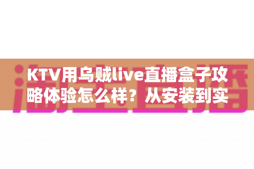KTV用乌贼live直播盒子攻略体验怎么样？从安装到实战的全方位实测分享
