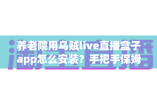 养老院用乌贼live直播盒子app怎么安装？手把手保姆级安装教程与实用使用指南