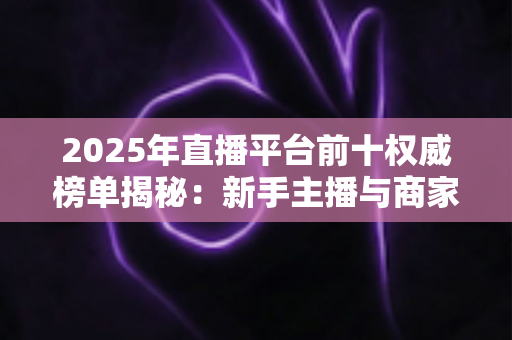 2025年直播平台前十权威榜单揭秘：新手主播与商家选平台的必备指南