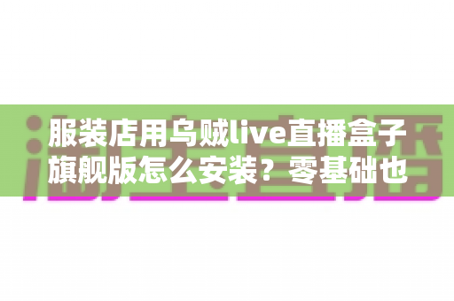服装店用乌贼live直播盒子旗舰版怎么安装？零基础也能搞定的完整安装指南，助力门店直播带货销量翻倍