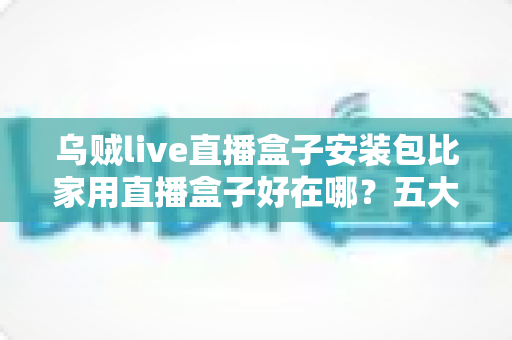 乌贼live直播盒子安装包比家用直播盒子好在哪?五大核心优势深度解析与选购指南 乌贼live直播盒子安装包比家用直播盒子好在哪?五大核心优势深度解析与选购指南