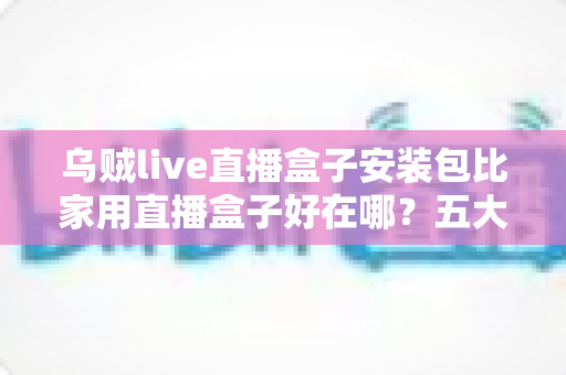 乌贼live直播盒子安装包比家用直播盒子好在哪?五大核心优势深度解析与选购指南 乌贼live直播盒子安装包比家用直播盒子好在哪?五大核心优势深度解析与选购指南