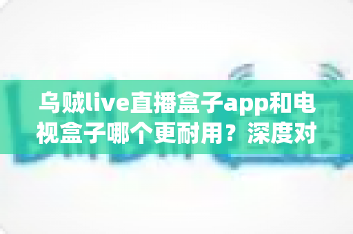 乌贼live直播盒子app和电视盒子哪个更耐用？深度对比帮你做出明智选择