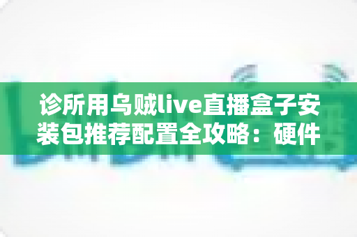 诊所用乌贼live直播盒子安装包推荐配置全攻略:硬件、网络与安装优化一站式指南 诊所用乌贼live直播盒子安装包推荐配置全攻略:硬件、网络与安装优化一站式指南