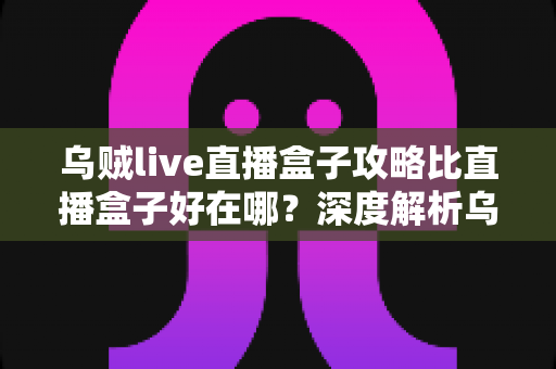乌贼live直播盒子攻略比直播盒子好在哪？深度解析乌贼live直播盒子攻略的核心优势与实用技巧