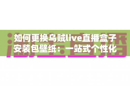 如何更换乌贼live直播盒子安装包壁纸:一站式个性化定制指南详解 如何更换乌贼live直播盒子安装包壁纸:一站式个性化定制指南详解