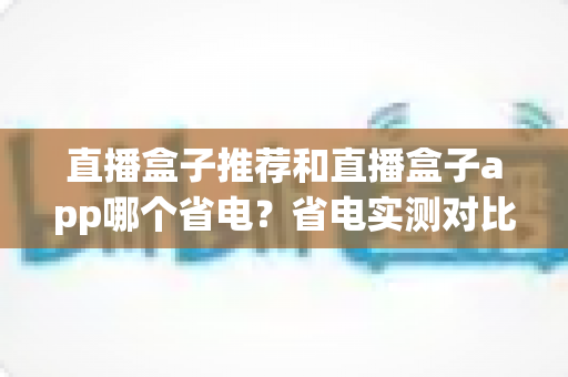 直播盒子推荐和直播盒子app哪个省电？省电实测对比与选购全攻略