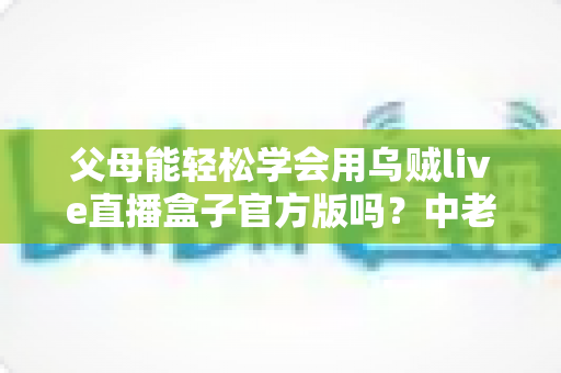 父母能轻松学会用乌贼live直播盒子官方版吗？中老年用户上手指南与实测体验分享