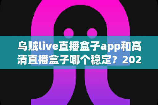 乌贼live直播盒子app和高清直播盒子哪个稳定?2025年深度对比测评与选购指南 乌贼live直播盒子app和高清直播盒子哪个稳定?2025年深度对比测评与选购指南