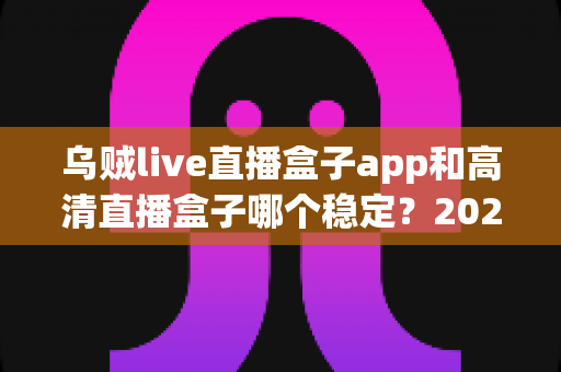 乌贼live直播盒子app和高清直播盒子哪个稳定?2025年深度对比测评与选购指南 乌贼live直播盒子app和高清直播盒子哪个稳定?2025年深度对比测评与选购指南
