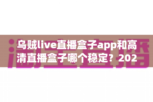 乌贼live直播盒子app和高清直播盒子哪个稳定？2025年深度对比测评与选购指南