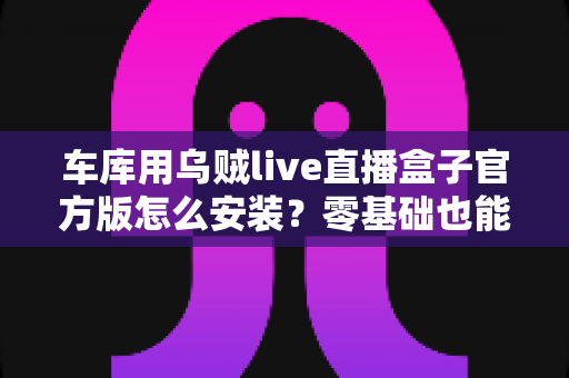 车库用乌贼live直播盒子官方版怎么安装?零基础也能学会的完整安装指南 车库用乌贼live直播盒子官方版怎么安装?零基础也能学会的完整安装指南