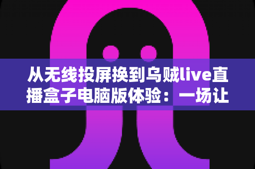 从无线投屏换到乌贼live直播盒子电脑版体验:一场让我直呼“早该换了”的直播升级之旅 从无线投屏换到乌贼live直播盒子电脑版体验:一场让我直呼“早该换了”的直播升级之旅