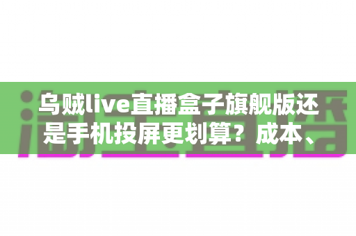 乌贼live直播盒子旗舰版还是手机投屏更划算？成本、画质与体验全方位深度对比