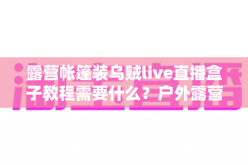 露营帐篷装乌贼live直播盒子教程需要什么?户外露营直播设备清单与安装全攻略 露营帐篷装乌贼live直播盒子教程需要什么?户外露营直播设备清单与安装全攻略