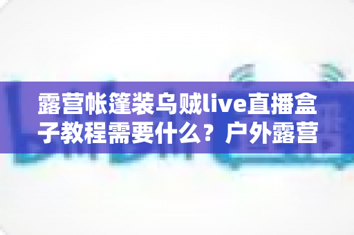 露营帐篷装乌贼live直播盒子教程需要什么？户外露营直播设备清单与安装全攻略
