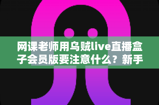网课老师用乌贼live直播盒子会员版要注意什么?新手到高手的避坑指南与实用攻略 网课老师用乌贼live直播盒子会员版要注意什么?新手到高手的避坑指南与实用攻略