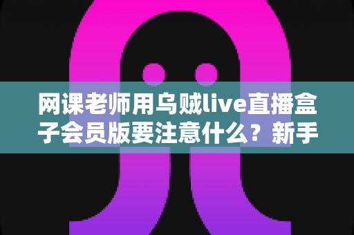 网课老师用乌贼live直播盒子会员版要注意什么?新手到高手的避坑指南与实用攻略 网课老师用乌贼live直播盒子会员版要注意什么?新手到高手的避坑指南与实用攻略