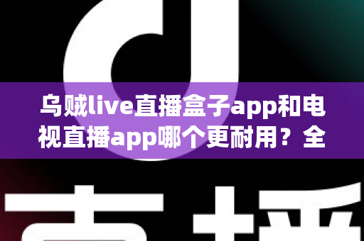 乌贼live直播盒子app和电视直播app哪个更耐用？全面对比分析与实用选购指南