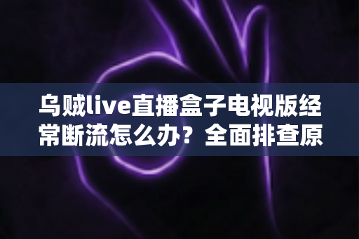 乌贼live直播盒子电视版经常断流怎么办？全面排查原因与实用解决方案完整指南