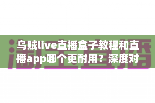 乌贼live直播盒子教程和直播app哪个更耐用?深度对比与选购实用指南 乌贼live直播盒子教程和直播app哪个更耐用?深度对比与选购实用指南