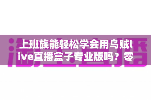 上班族能轻松学会用乌贼live直播盒子专业版吗?零基础快速上手实用全攻略 上班族能轻松学会用乌贼live直播盒子专业版吗?零基础快速上手实用全攻略