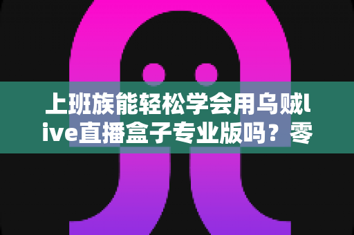 上班族能轻松学会用乌贼live直播盒子专业版吗?零基础快速上手实用全攻略 上班族能轻松学会用乌贼live直播盒子专业版吗?零基础快速上手实用全攻略