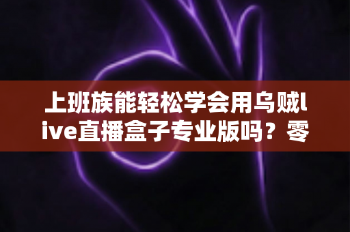 上班族能轻松学会用乌贼live直播盒子专业版吗？零基础快速上手实用全攻略