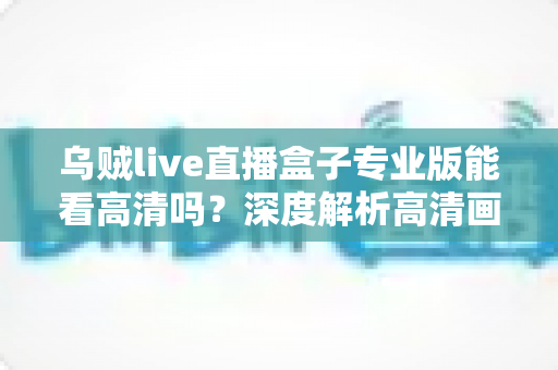 乌贼live直播盒子专业版能看高清吗?深度解析高清画质表现、流畅观看条件与实用优化技巧全指南 乌贼live直播盒子专业版能看高清吗?深度解析高清画质表现、流畅观看条件与实用优化技巧全指南