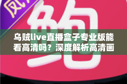 乌贼live直播盒子专业版能看高清吗？深度解析高清画质表现、流畅观看条件与实用优化技巧全指南