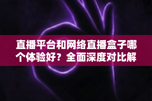 直播平台和网络直播盒子哪个体验好?全面深度对比解析,帮你找到最适合自己的直播观看方式 直播平台和网络直播盒子哪个体验好?全面深度对比解析,帮你找到最适合自己的直播观看方式