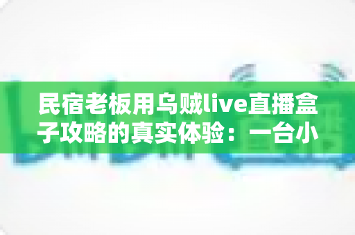 民宿老板用乌贼live直播盒子攻略的真实体验:一台小盒子如何帮我把空房变成了满房 民宿老板用乌贼live直播盒子攻略的真实体验:一台小盒子如何帮我把空房变成了满房