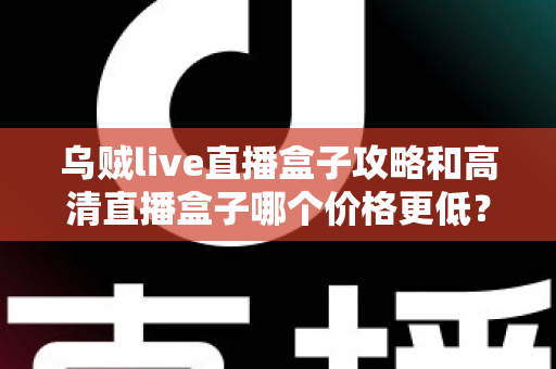乌贼live直播盒子攻略和高清直播盒子哪个价格更低？全面对比解析与实用选购指南