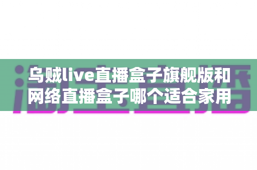乌贼live直播盒子旗舰版和网络直播盒子哪个适合家用?家庭影音选购全攻略 乌贼live直播盒子旗舰版和网络直播盒子哪个适合家用?家庭影音选购全攻略