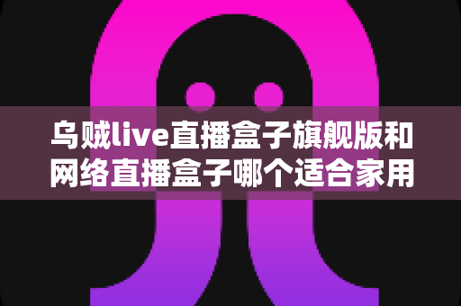 乌贼live直播盒子旗舰版和网络直播盒子哪个适合家用?家庭影音选购全攻略 乌贼live直播盒子旗舰版和网络直播盒子哪个适合家用?家庭影音选购全攻略