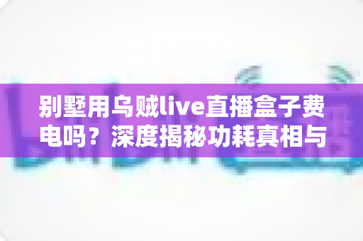 别墅用乌贼live直播盒子费电吗？深度揭秘功耗真相与省电指南