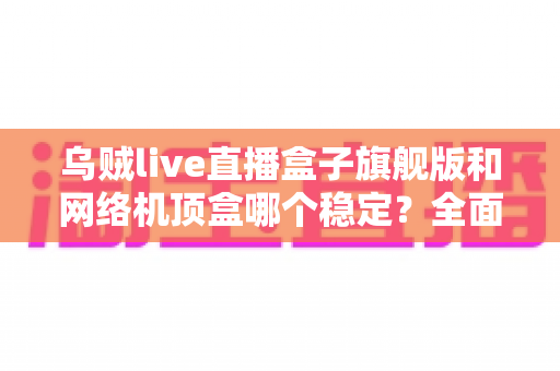 乌贼live直播盒子旗舰版和网络机顶盒哪个稳定？全面解析两大设备的稳定性差异与选购指南