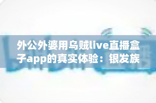 外公外婆用乌贼live直播盒子app的真实体验:银发族也能轻松玩转直播的暖心记录 外公外婆用乌贼live直播盒子app的真实体验:银发族也能轻松玩转直播的暖心记录
