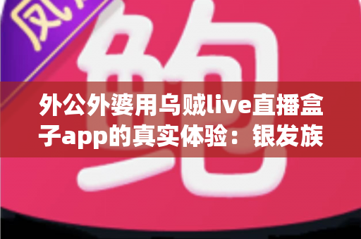 外公外婆用乌贼live直播盒子app的真实体验:银发族也能轻松玩转直播的暖心记录 外公外婆用乌贼live直播盒子app的真实体验:银发族也能轻松玩转直播的暖心记录