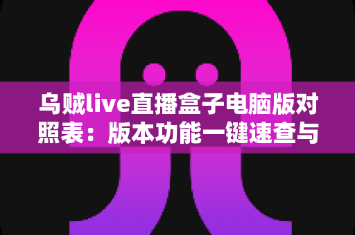 乌贼live直播盒子电脑版对照表：版本功能一键速查与实用选择指南
