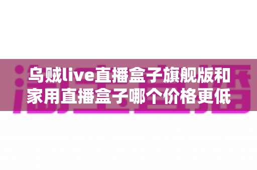 乌贼live直播盒子旗舰版和家用直播盒子哪个价格更低?一篇看懂差价、配置与性价比的选购全指南 乌贼live直播盒子旗舰版和家用直播盒子哪个价格更低?一篇看懂差价、配置与性价比的选购全指南