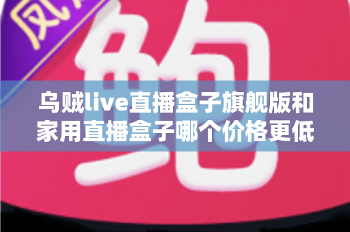 乌贼live直播盒子旗舰版和家用直播盒子哪个价格更低？一篇看懂差价、配置与性价比的选购全指南