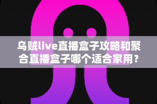 乌贼live直播盒子攻略和聚合直播盒子哪个适合家用?2025年家庭用户选购全指南 乌贼live直播盒子攻略和聚合直播盒子哪个适合家用?2025年家庭用户选购全指南