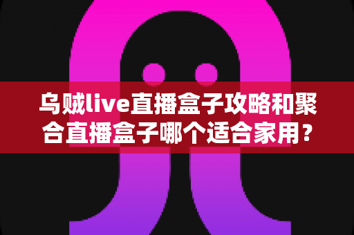 乌贼live直播盒子攻略和聚合直播盒子哪个适合家用?2025年家庭用户选购全指南 乌贼live直播盒子攻略和聚合直播盒子哪个适合家用?2025年家庭用户选购全指南