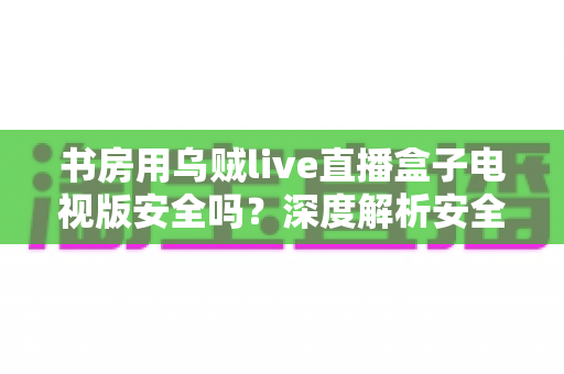书房用乌贼live直播盒子电视版安全吗?深度解析安全风险与实用防护指南 书房用乌贼live直播盒子电视版安全吗?深度解析安全风险与实用防护指南
