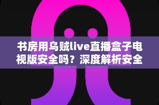 书房用乌贼live直播盒子电视版安全吗?深度解析安全风险与实用防护指南 书房用乌贼live直播盒子电视版安全吗?深度解析安全风险与实用防护指南