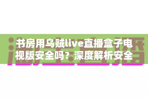书房用乌贼live直播盒子电视版安全吗？深度解析安全风险与实用防护指南