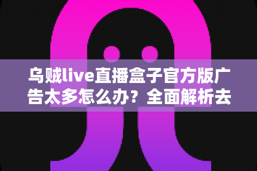 乌贼live直播盒子官方版广告太多怎么办?全面解析去广告技巧与实用避坑指南 乌贼live直播盒子官方版广告太多怎么办?全面解析去广告技巧与实用避坑指南